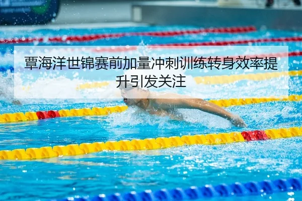 覃海洋世锦赛前加量冲刺训练转身效率提升引发关注
